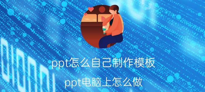 ppt怎么自己制作模板 ppt电脑上怎么做，手机上的模板？